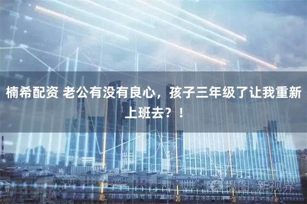 楠希配资 老公有没有良心，孩子三年级了让我重新上班去？！