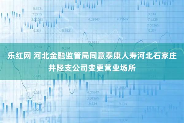 乐红网 河北金融监管局同意泰康人寿河北石家庄井陉支公司变更营业场所