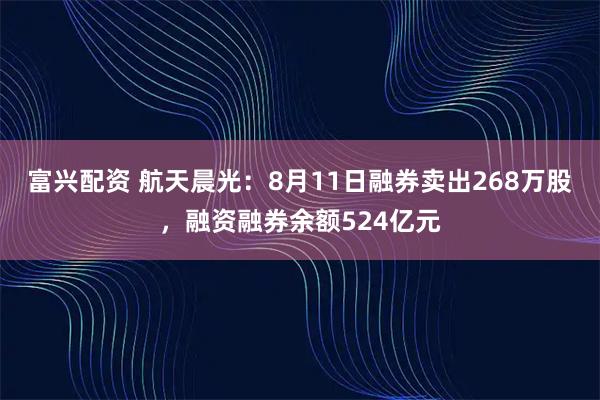 富兴配资 航天晨光：8月11日融券卖出268万股，融资融券余额524亿元