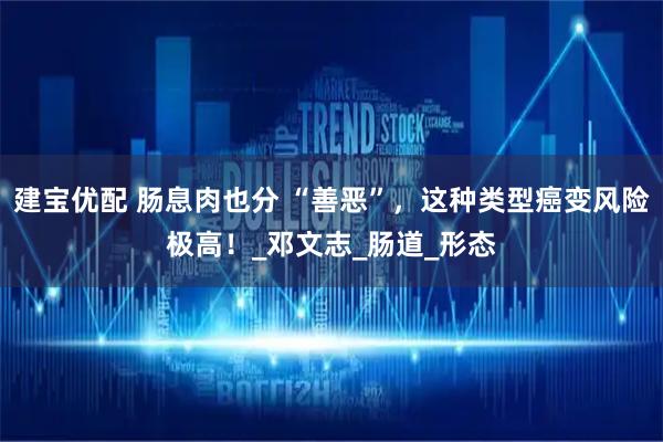建宝优配 肠息肉也分 “善恶”，这种类型癌变风险极高！_邓文志_肠道_形态