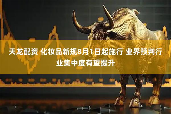 天龙配资 化妆品新规8月1日起施行 业界预判行业集中度有望提升