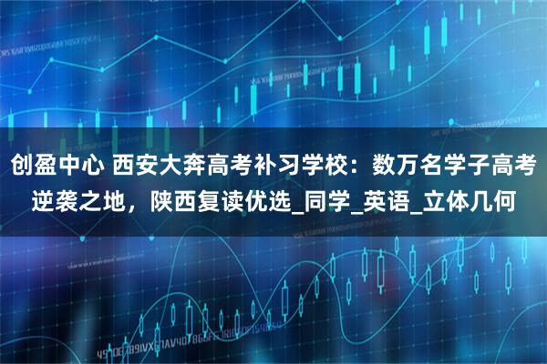 创盈中心 西安大奔高考补习学校：数万名学子高考逆袭之地，陕西复读优选_同学_英语_立体几何