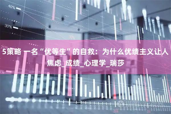 5策略 一名“优等生”的自救：为什么优绩主义让人焦虑_成绩_心理学_瑞莎