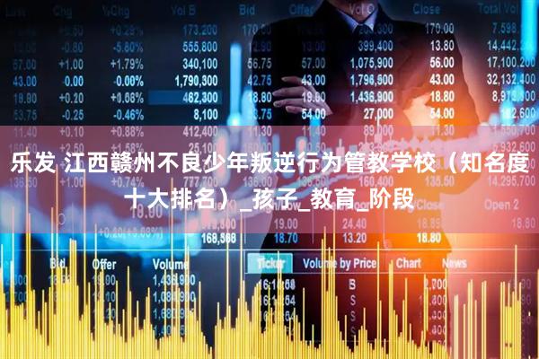 乐发 江西赣州不良少年叛逆行为管教学校（知名度十大排名）_孩子_教育_阶段