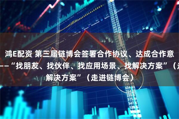 鸿E配资 第三届链博会签署合作协议、达成合作意向超六千项——“找朋友、找伙伴、找应用场景、找解决方案”（走进链博会）