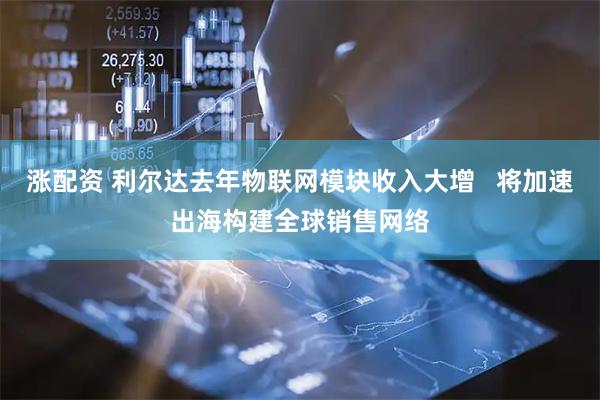 涨配资 利尔达去年物联网模块收入大增   将加速出海构建全球销售网络