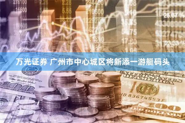 万光证券 广州市中心城区将新添一游艇码头