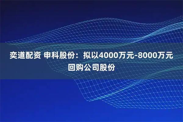 奕道配资 申科股份：拟以4000万元-8000万元回购公司股份