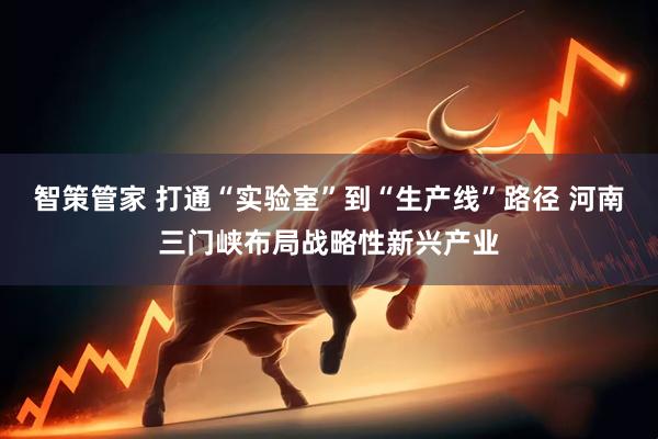 智策管家 打通“实验室”到“生产线”路径 河南三门峡布局战略性新兴产业