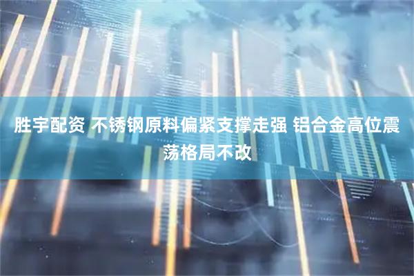 胜宇配资 不锈钢原料偏紧支撑走强 铝合金高位震荡格局不改