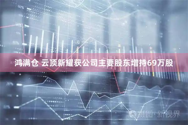 鸿满仓 云顶新耀获公司主要股东增持69万股